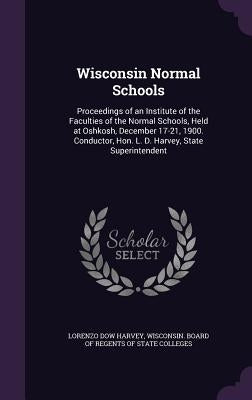 Wisconsin Normal Schools: Proceedings of an Institute of the Faculties of the Normal Schools, Held at Oshkosh, December 17-21, 1900. Conductor, by Harvey, Lorenzo Dow