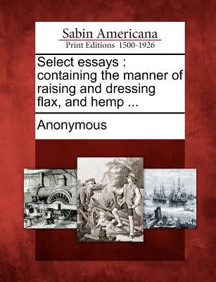 Select Essays: Containing the Manner of Raising and Dressing Flax, and Hemp ... by Anonymous