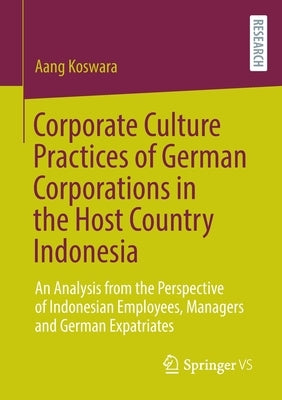 Corporate Culture Practices of German Corporations in the Host Country Indonesia: An Analysis from the Perspective of Indonesian Employees, Managers a by Koswara, Aang