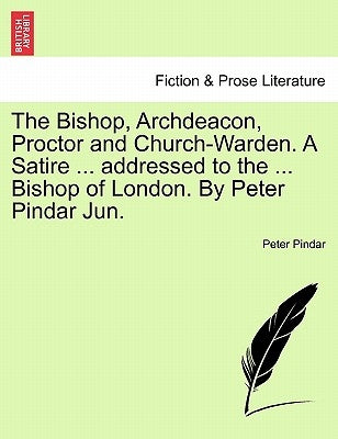 The Bishop, Archdeacon, Proctor and Church-Warden. a Satire ... Addressed to the ... Bishop of London. by Peter Pindar Jun. by Pindar, Peter