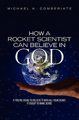 How A Rocket Scientist Can Believe In God: If you are going to believe it with all your heart, it ought to make sense. by Comberiate, Michael A.