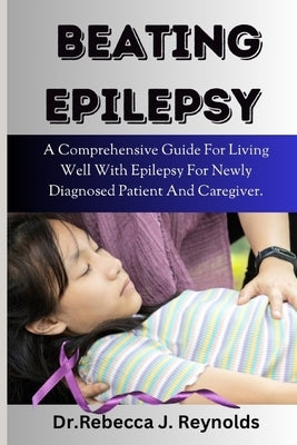 Beating Epilepsy: A Comprehensive Guide For Living Well With Epilepsy For Newly Diagnosed Patient And Caregiver. by Reynolds, Rebecca J.