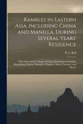 Rambles in Eastern Asia, Including China and Manilla, During Several Years' Residence: With Notes of the Voyage to China, Excursions in Manilla, Hong- by Ball, B. L. (Benjamin Lincoln) 1820-