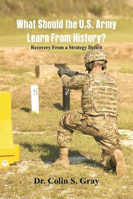 What Should the U.S. Army Learn From History? Recovery From a Strategy Deficit by Gray, Colin S.