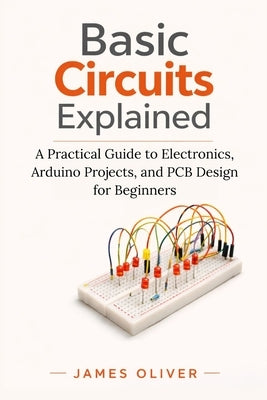 Basic Circuits Explained: A Practical Guide to Electronics, Arduino Projects, and PCB Design for Beginners by Oliver, James