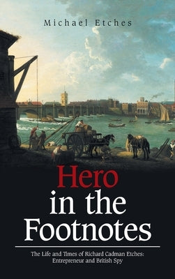 Hero in the Footnotes: The Life and Times of Richard Cadman Etches: Entrepreneur and British Spy by Etches, Michael