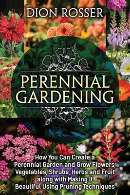 Perennial Gardening: How You Can Create a Perennial Garden and Grow Flowers, Vegetables, Shrubs, Herbs and Fruit along with Making It Beaut by Rosser, Dion