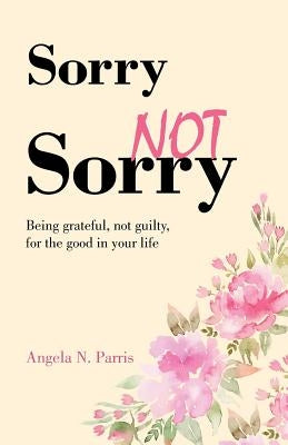 Sorry Not Sorry: Being grateful, not guilty, for the good in your life by Parris, Angela N.