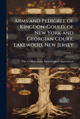Arms and Pedigree of Kingdon-Gould, of New York and Georgian Court, Lakewood, New Jersey; Volume 1 by The Grafton Press Genealogical Departme