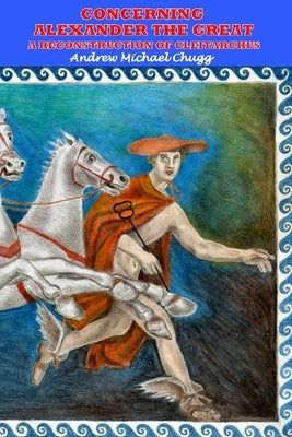 Concerning Alexander the Great: A Reconstruction of Cleitarchus: Second Edition by Chugg, Andrew