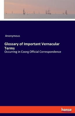 Glossary of Important Vernacular Terms: Occurring in Coorg Official Correspondence by Anonymous