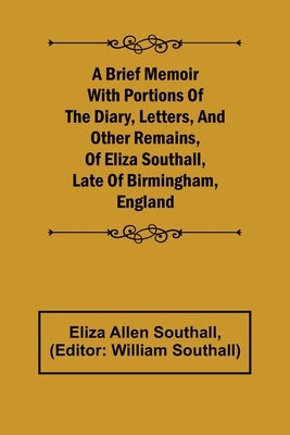 A Brief Memoir with Portions of the Diary, Letters, and Other Remains, of Eliza Southall, Late of Birmingham, England by Allen Southall, Eliza