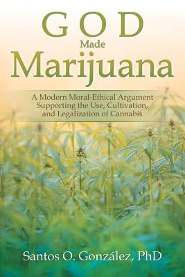 God Made Marijuana: A Modern Moral-Ethical Argument Supporting the Use, Cultivation, and Legalization of Cannabis by González, Santos O.