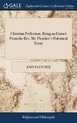 Christian Perfection. Being an Extract From the Rev. Mr. Fletcher's Polemical Essay: Containing his Definition of Perfection, ... To Which is Added, o by Fletcher, John