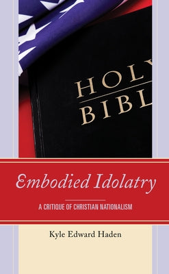 Embodied Idolatry: A Critique of Christian Nationalism by Haden, Kyle Edward