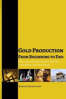 Gold Production from Beginning to End: What Gold Companies Do to Get the Shiny Metal into our Hands by Skonieczny, Mariusz
