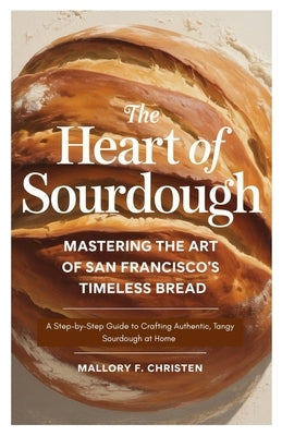 The Heart of Sourdough Mastering the Art of San Francisco's Timeless Bread: A Step-by-Step Guide to Crafting Authentic, Tangy Sourdough at Home by Christen, Mallory F.