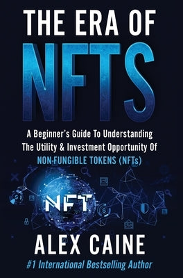The Era of NFTs: A Beginner's Guide To Understanding The Utility & Investment Opportunity Of Non-Fungible Tokens (NFTs) by Caine, Alex