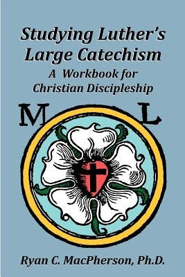 Studying Luther's Large Catechism: A Workbook for Christian Discipleship by MacPherson, Ryan C.