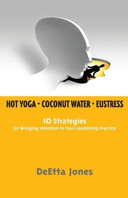 Hot Yoga, Coconut Water and Eustress: 10 Strategies for Bringing Intention to Your Leadership Practice by Jones, Deetta