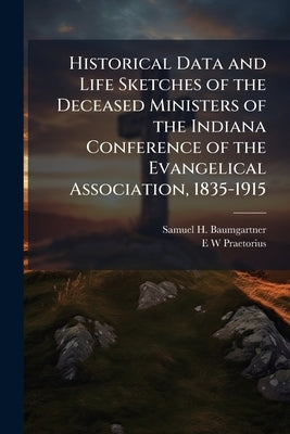 Historical Data and Life Sketches of the Deceased Ministers of the Indiana Conference of the Evangelical Association, 1835-1915 by Baumgartner, Samuel H.