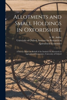 Allotments and Small Holdings in Oxfordshire [microform]: a Survey Made on Behalf of the Institute for Research in Agricultural Economics, University by Ashby, A. W. (Arthur Wilfred) 1886-1