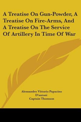 A Treatise On Gun-Powder, A Treatise On Fire-Arms, And A Treatise On The Service Of Artillery In Time Of War by D'Antoni, Alessandro Vittorio Papacino