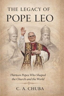 The Legacy of Pope Leo: Thirteen Popes Who Shaped the Church and the World by Chuba, C. A.