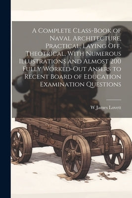 A Complete Class-book of Naval Architecture, Practical, Laying off, Theotrical, With Numerous Illustrations and Almost 200 Fully Worked-out Ansers to by Lovett, W. James
