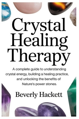 Crystal Healing Therapy: A Complete Guide to Understanding Crystal Energy, Building a Healing Practice, and Unlocking the Benefits of Nature's Power S by Hackett, Beverly