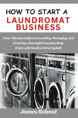 How to Start a Laundromat Business: Your Ultimate Guide to Launching, Managing, and Growing a Successful Laundry Shop (Even with Small or Zero Capital by Roland, James