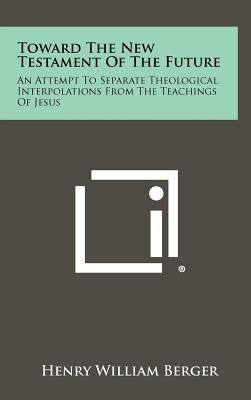 Toward The New Testament Of The Future: An Attempt To Separate Theological Interpolations From The Teachings Of Jesus by Berger, Henry William