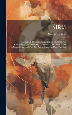 Siris: A Chain Of Philosophical Reflexions And Inquiries Concerning The Virtues Of Tar Water: And Divers Other Subjects Conne by Berkeley, George