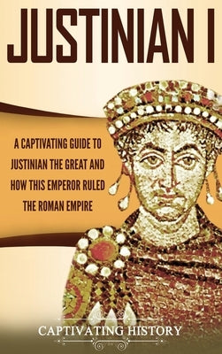 Justinian I: A Captivating Guide to Justinian the Great and How This Emperor Ruled the Roman Empire by History, Captivating