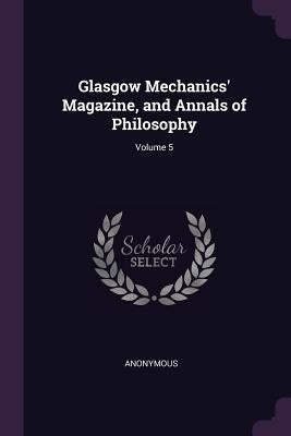 Glasgow Mechanics' Magazine, and Annals of Philosophy; Volume 5 by Anonymous