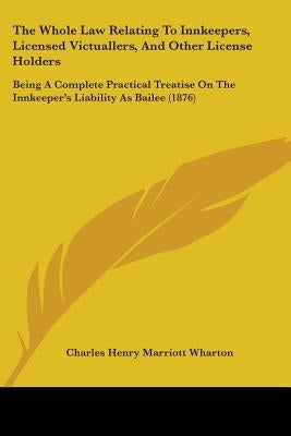 The Whole Law Relating To Innkeepers, Licensed Victuallers, And Other License Holders: Being A Complete Practical Treatise On The Innkeeper's Liabilit by Wharton, Charles Henry Marriott