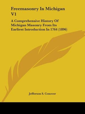 Freemasonry In Michigan V1: A Comprehensive History Of Michigan Masonry From Its Earliest Introduction In 1764 (1896) by Conover, Jefferson S.