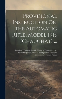 Provisional Instruction On the Automatic Rifle, Model 1915 (Chauchat) ...: Translated From the French Edition of February, 1916. Revised to June 9, 19 by Anonymous