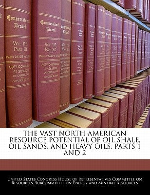 The Vast North American Resource Potential of Oil Shale, Oil Sands, and Heavy Oils, Parts 1 and 2 by United States Congress House of Represen