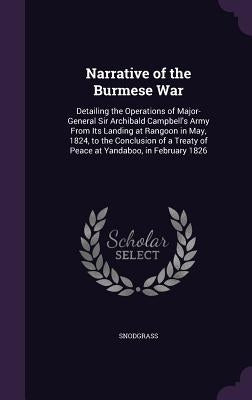 Narrative of the Burmese War: Detailing the Operations of Major-General Sir Archibald Campbell's Army From Its Landing at Rangoon in May, 1824, to t by Snodgrass