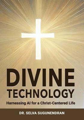 Divine Technology: Harnessing AI for a Christ-Centered Life: Navigating the Age of Enlightenment and Addressing the Threats to Humanity by Sugunendran, Selva