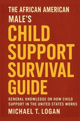 The African American Male's Child Support Survival Guide: General Knowledge on How Child Support in the United States Works by Logan, Michael T.