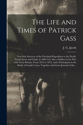 The Life and Times of Patrick Gass [microform]: Now Sole Survivor of the Overland Expedition to the Pacific Under Lewis and Clark, in 1804-5-6; Also a by Jacob, J. G. (John G. ).