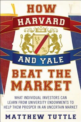 How Harvard and Yale Beat the Market: What Individual Investors Can Learn from the Investment Strategies of the Most Successful University Endowments by Tuttle, Matthew