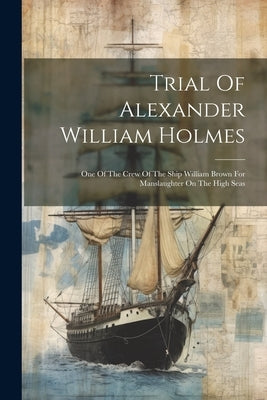 Trial Of Alexander William Holmes: One Of The Crew Of The Ship William Brown For Manslaughter On The High Seas by Anonymous
