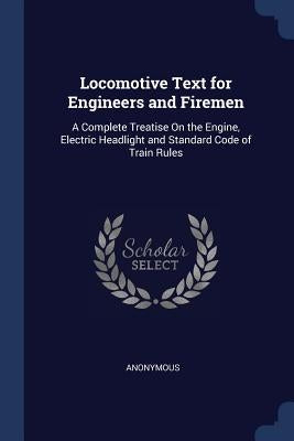 Locomotive Text for Engineers and Firemen: A Complete Treatise On the Engine, Electric Headlight and Standard Code of Train Rules by Anonymous