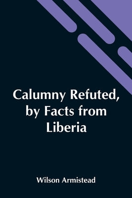 Calumny Refuted, By Facts From Liberia: Presented To The Boston Anti-Slavery Bazaar, U.S., By The Author Of "A Tribute For The Negro." by Armistead, Wilson