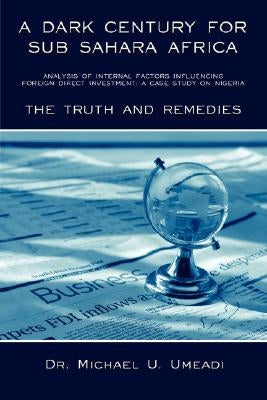 A Dark Century for Sub Sahara Africa: Analysis of Internal Factors Influencing Foreign Direct Investment: A Case Study on Nigeria - The Truth and Re by Umeadi, Michael U.