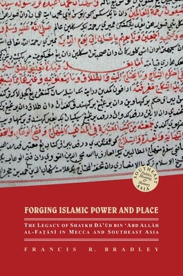 Forging Islamic Power and Place: The Legacy of Shaykh Daud Bin 'Abd Allah Al-Fatani in Mecca and Southeast Asia by Bradley, Francis R.