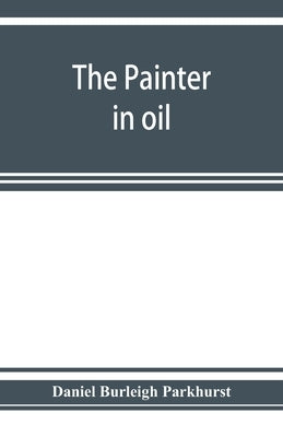 The painter in oil; a complete treatise on the principles and technique necessary to the painting of pictures in oil colors by Burleigh Parkhurst, Daniel
